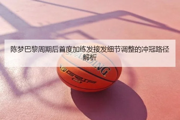 陈梦巴黎周期后首度加练发接发细节调整的冲冠路径解析