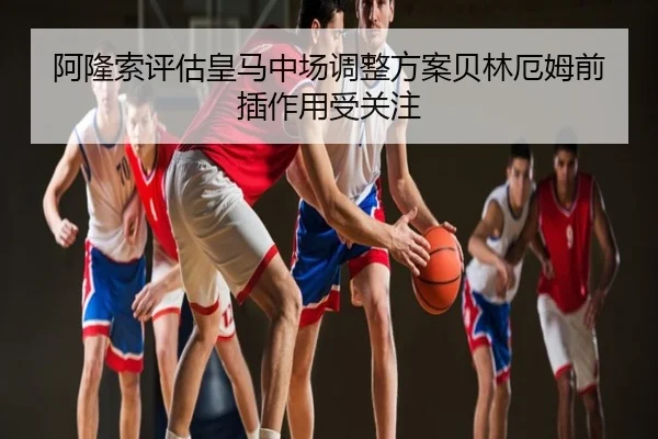 阿隆索评估皇马中场调整方案贝林厄姆前插作用受关注