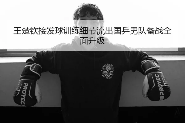 王楚钦接发球训练细节流出国乒男队备战全面升级