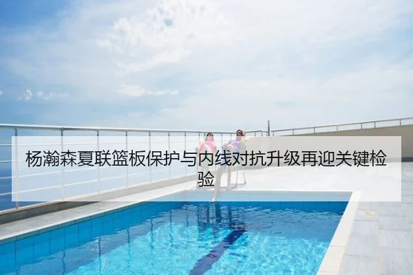 杨瀚森夏联篮板保护与内线对抗升级再迎关键检验