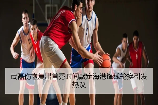 武磊伤愈复出首秀时间敲定海港锋线轮换引发热议