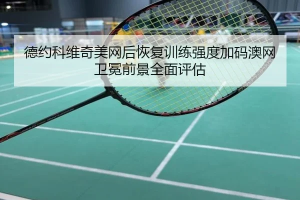 德约科维奇美网后恢复训练强度加码澳网卫冕前景全面评估